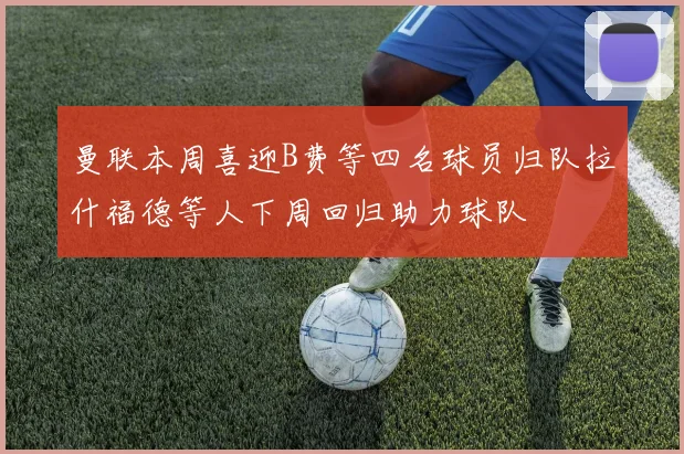 曼联本周喜迎B费等四名球员归队拉什福德等人下周回归助力球队