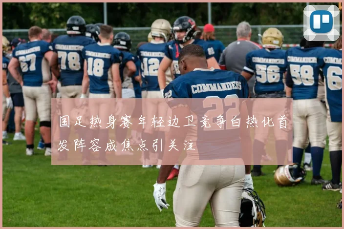 国足热身赛年轻边卫竞争白热化首发阵容成焦点引关注