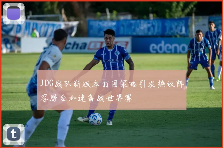 JDG战队新版本打团策略引发热议阵容磨合加速备战世界赛