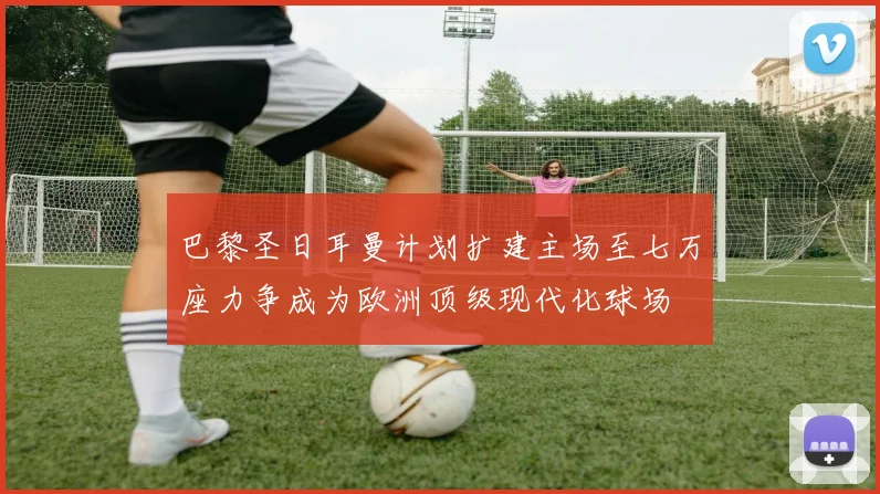 巴黎圣日耳曼计划扩建主场至七万座力争成为欧洲顶级现代化球场