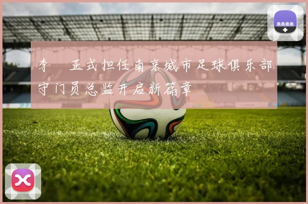李勣正式担任南京城市足球俱乐部守门员总监开启新篇章