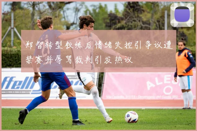 郑智转型教练后情绪失控引争议遭禁赛并辱骂裁判引发热议