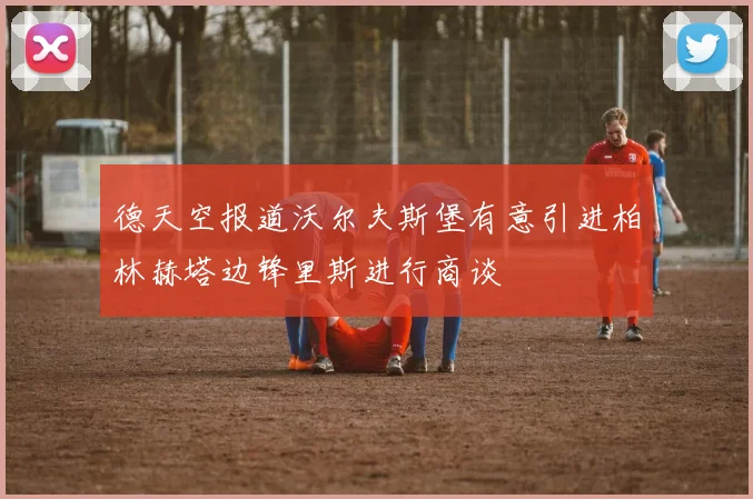 德天空报道沃尔夫斯堡有意引进柏林赫塔边锋里斯进行商谈