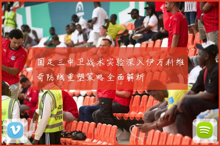 国足三中卫战术实验深入伊万科维奇防线重塑策略全面解析