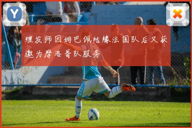 理发师因姆巴佩结缘法国队后又获邀为摩洛哥队服务