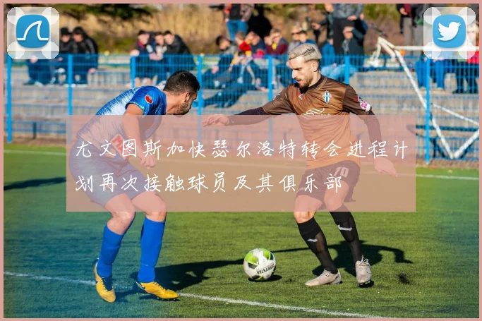 尤文图斯加快瑟尔洛特转会进程计划再次接触球员及其俱乐部