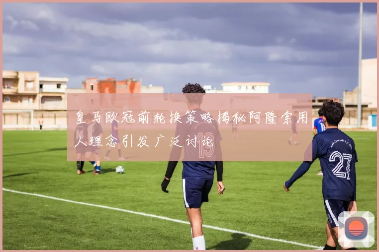 皇马欧冠前轮换策略揭秘阿隆索用人理念引发广泛讨论