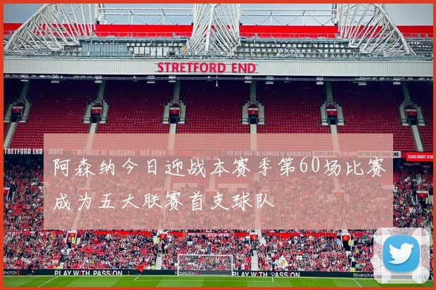 阿森纳今日迎战本赛季第60场比赛成为五大联赛首支球队