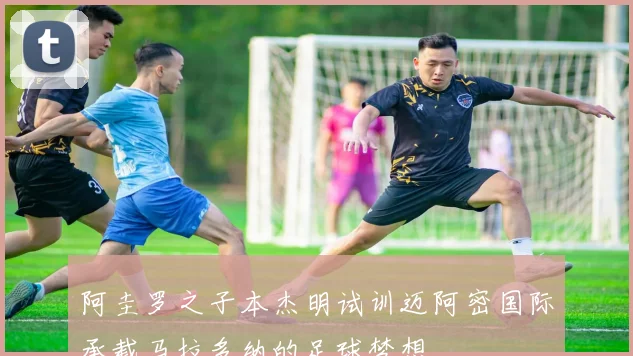 阿圭罗之子本杰明试训迈阿密国际承载马拉多纳的足球梦想