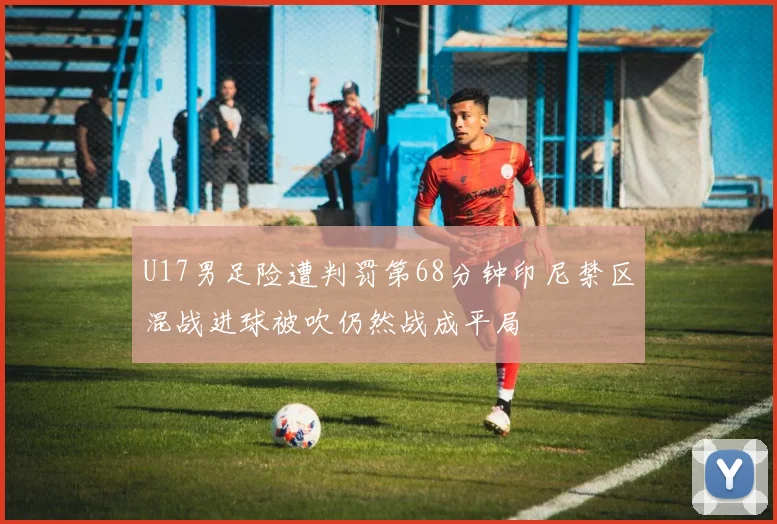 U17男足险遭判罚第68分钟印尼禁区混战进球被吹仍然战成平局