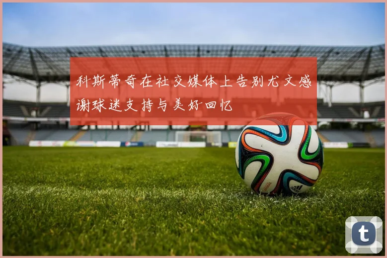 科斯蒂奇在社交媒体上告别尤文感谢球迷支持与美好回忆