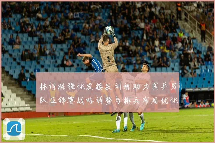 林诗栋强化发接发训练助力国乒男队亚锦赛战略调整与排兵布局优化