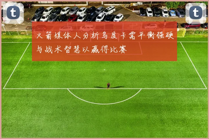 火箭媒体人分析乌度卡需平衡强硬与战术智慧以赢得比赛