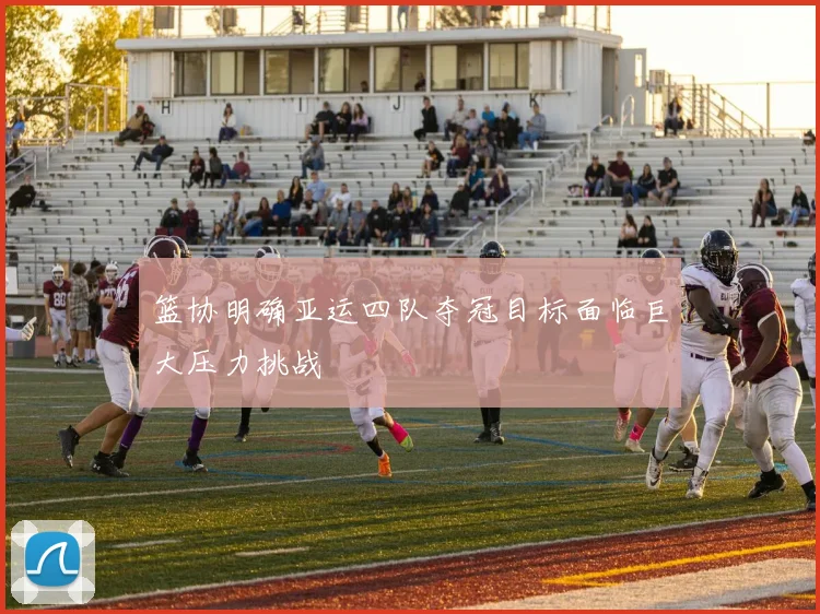 篮协明确亚运四队夺冠目标面临巨大压力挑战