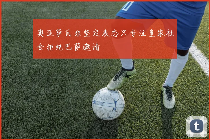 奥亚萨瓦尔坚定表态只专注皇家社会拒绝巴萨邀请