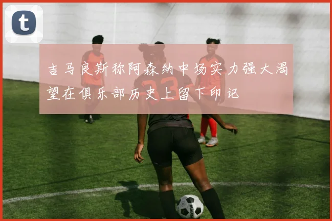 吉马良斯称阿森纳中场实力强大渴望在俱乐部历史上留下印记