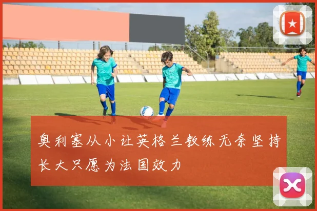 奥利塞从小让英格兰教练无奈坚持长大只愿为法国效力