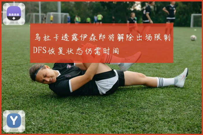 乌杜卡透露伊森即将解除出场限制DFS恢复状态仍需时间