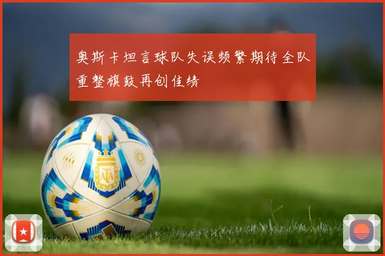 奥斯卡坦言球队失误频繁期待全队重整旗鼓再创佳绩