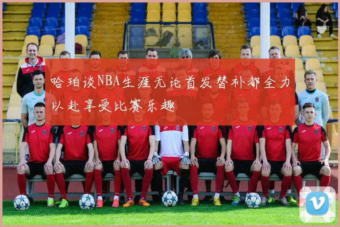 哈珀谈NBA生涯无论首发替补都全力以赴享受比赛乐趣
