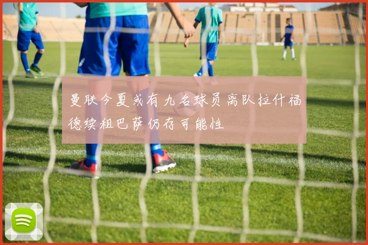 曼联今夏或有九名球员离队拉什福德续租巴萨仍存可能性
