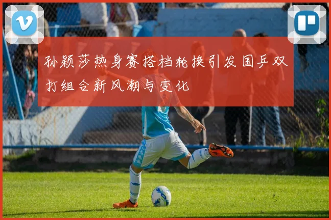 孙颖莎热身赛搭档轮换引发国乒双打组合新风潮与变化