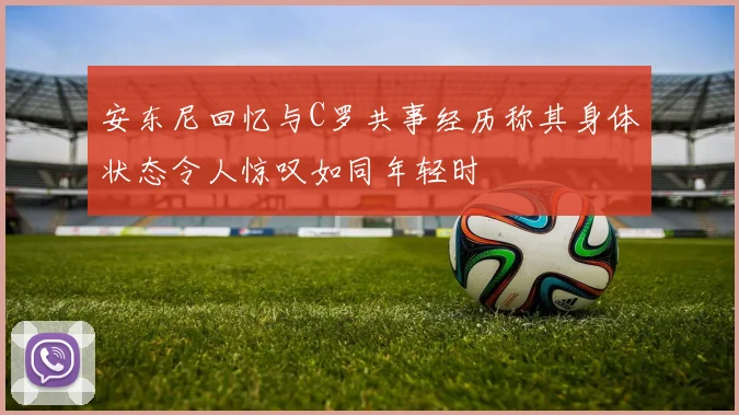安东尼回忆与C罗共事经历称其身体状态令人惊叹如同年轻时
