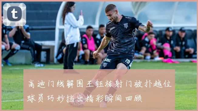 高迪门线解围王钰栋射门被扑越位球员巧妙挡出精彩瞬间回顾