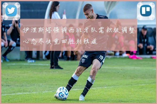 伊涅斯塔强调西班牙队需积极调整心态尽快重回胜利轨道