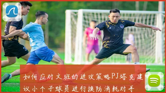 如何应对文班的进攻策略PJ塔克建议小个子球员进行换防消耗对手