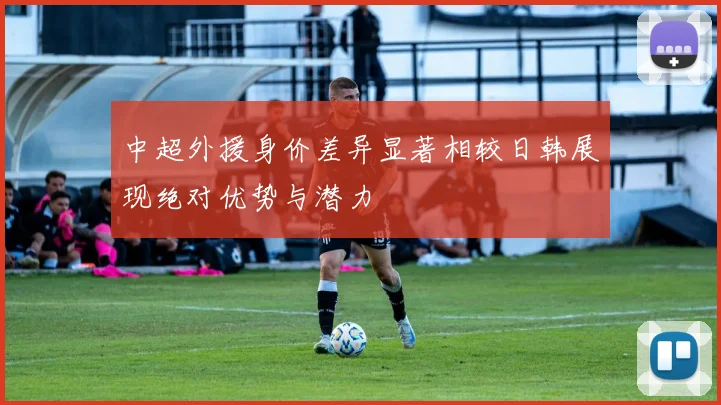 中超外援身价差异显著相较日韩展现绝对优势与潜力