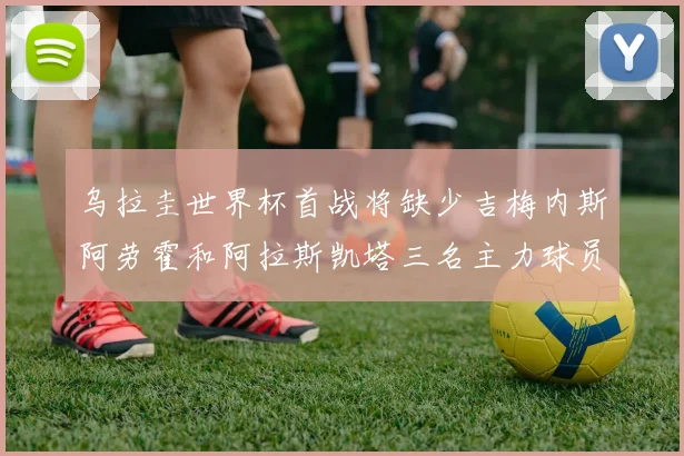 乌拉圭世界杯首战将缺少吉梅内斯阿劳霍和阿拉斯凯塔三名主力球员